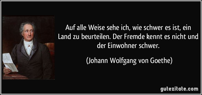 Auf alle Weise sehe ich, wie schwer es ist, ein Land zu beurteilen. Der Fremde kennt es nicht und der Einwohner schwer. (Johann Wolfgang von Goethe)