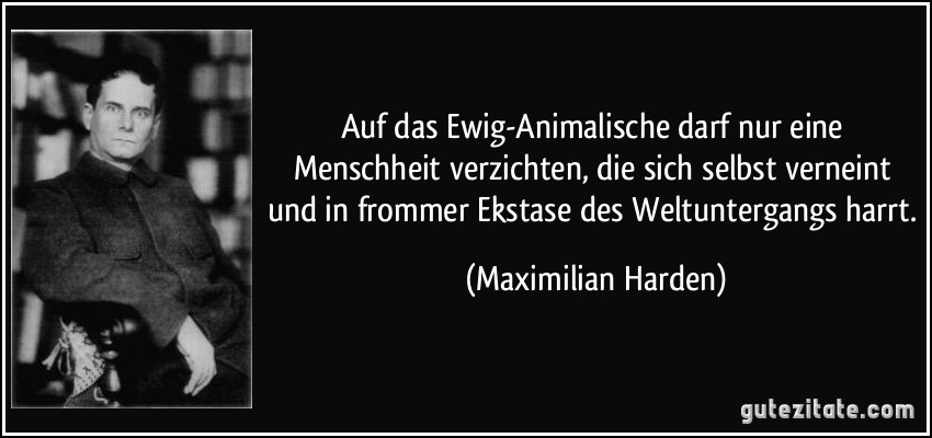 Auf das Ewig-Animalische darf nur eine Menschheit verzichten, die sich selbst verneint und in frommer Ekstase des Weltuntergangs harrt. (Maximilian Harden)