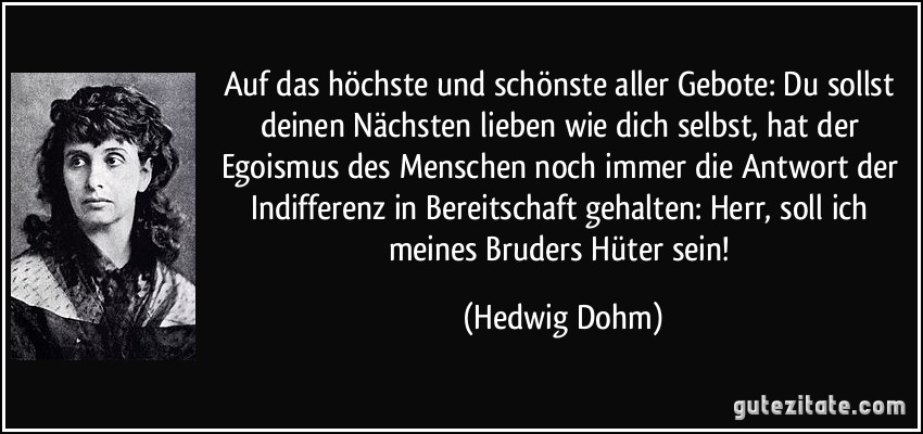 Auf das höchste und schönste aller Gebote: Du sollst deinen Nächsten lieben wie dich selbst, hat der Egoismus des Menschen noch immer die Antwort der Indifferenz in Bereitschaft gehalten: Herr, soll ich meines Bruders Hüter sein! (Hedwig Dohm)