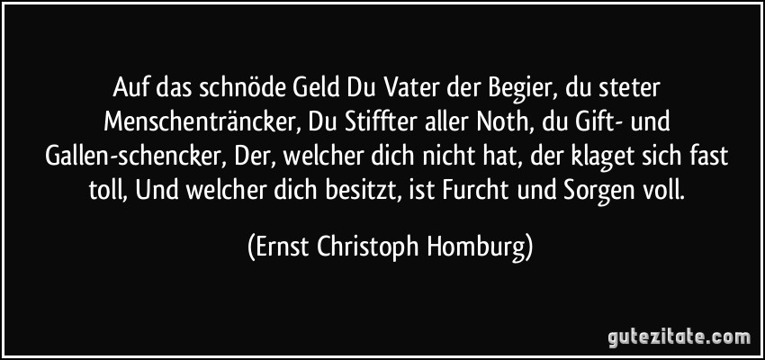 Auf das schnöde Geld Du Vater der Begier, du steter Menschenträncker, Du Stiffter aller Noth, du Gift- und Gallen-schencker, Der, welcher dich nicht hat, der klaget sich fast toll, Und welcher dich besitzt, ist Furcht und Sorgen voll. (Ernst Christoph Homburg)