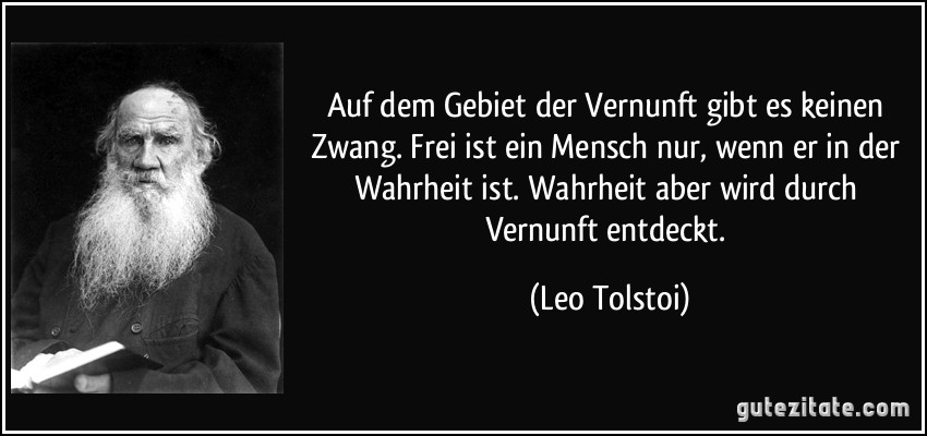 Auf dem Gebiet der Vernunft gibt es keinen Zwang. Frei ist ein Mensch nur, wenn er in der Wahrheit ist. Wahrheit aber wird durch Vernunft entdeckt. (Leo Tolstoi)