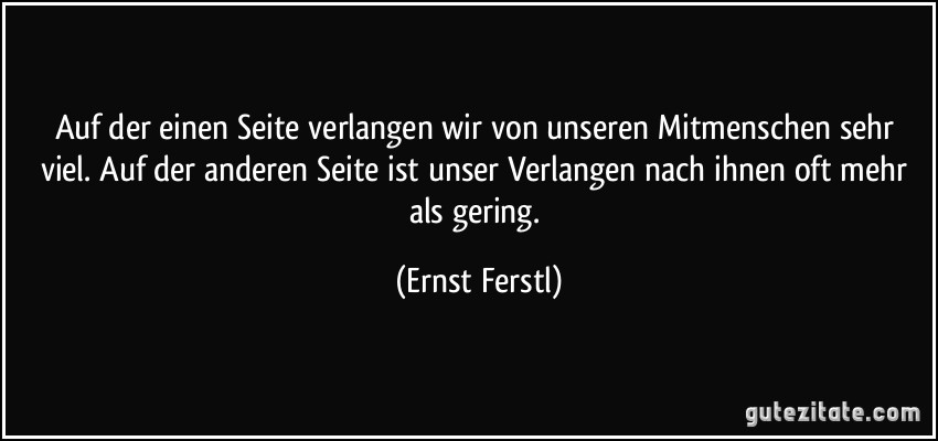 Auf der einen Seite verlangen wir von unseren Mitmenschen sehr viel. Auf der anderen Seite ist unser Verlangen nach ihnen oft mehr als gering. (Ernst Ferstl)