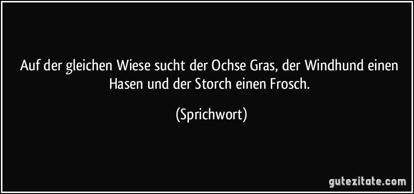 Auf der gleichen Wiese sucht der Ochse Gras, der Windhund einen Hasen und der Storch einen Frosch. (Sprichwort)