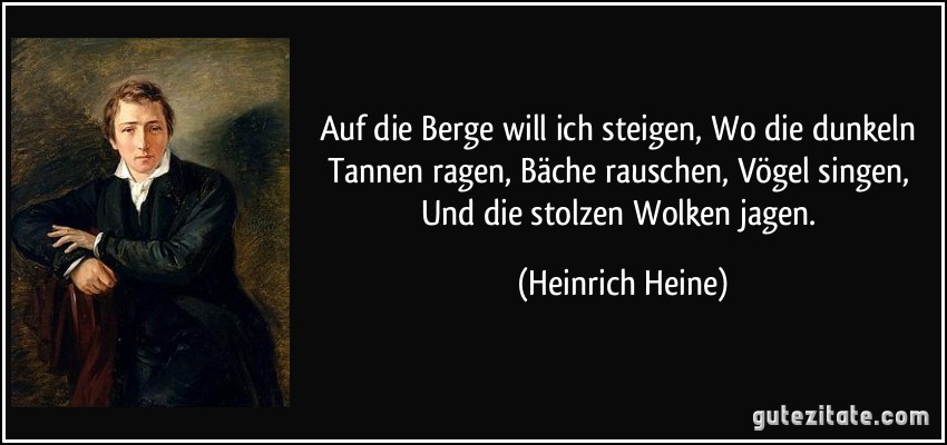 Auf die Berge will ich steigen, Wo die dunkeln Tannen ragen, Bäche rauschen, Vögel singen, Und die stolzen Wolken jagen. (Heinrich Heine)