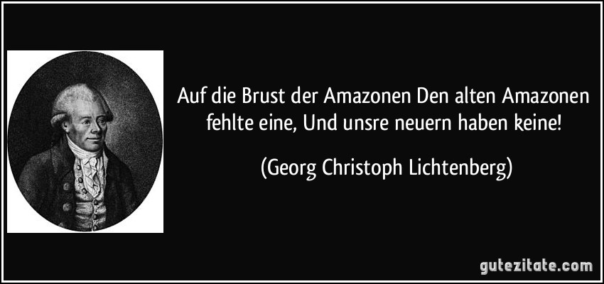 Auf die Brust der Amazonen Den alten Amazonen fehlte eine, Und unsre neuern haben keine! (Georg Christoph Lichtenberg)