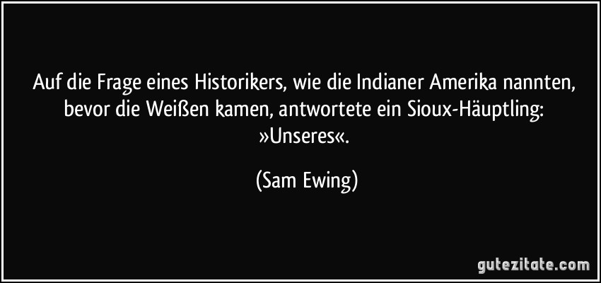 Auf die Frage eines Historikers, wie die Indianer Amerika nannten, bevor die Weißen kamen, antwortete ein Sioux-Häuptling: »Unseres«. (Sam Ewing)