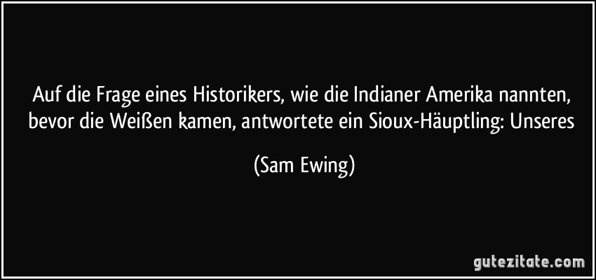 Auf die Frage eines Historikers, wie die Indianer Amerika nannten, bevor die Weißen kamen, antwortete ein Sioux-Häuptling: Unseres (Sam Ewing)