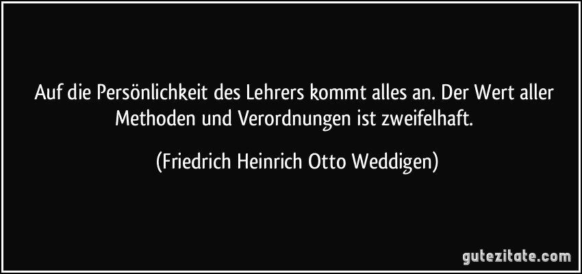 Auf die Persönlichkeit des Lehrers kommt alles an. Der Wert aller Methoden und Verordnungen ist zweifelhaft. (Friedrich Heinrich Otto Weddigen)