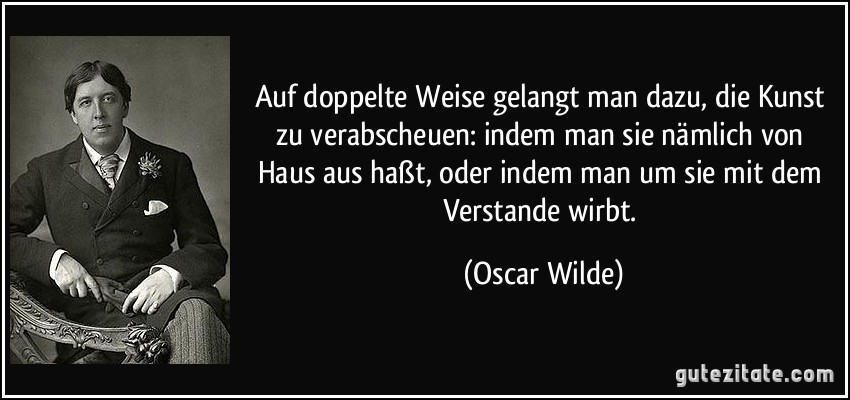 Auf doppelte Weise gelangt man dazu, die Kunst zu verabscheuen: indem man sie nämlich von Haus aus haßt, oder indem man um sie mit dem Verstande wirbt. (Oscar Wilde)