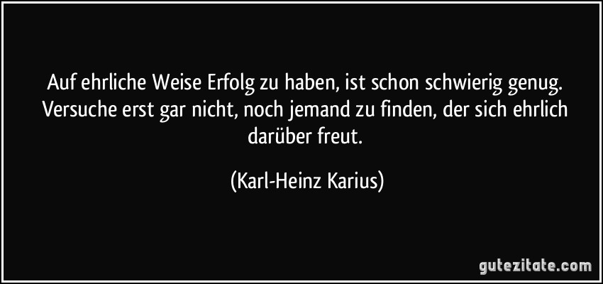 Auf ehrliche Weise Erfolg zu haben, ist schon schwierig genug. Versuche erst gar nicht, noch jemand zu finden, der sich ehrlich darüber freut. (Karl-Heinz Karius)