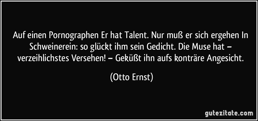 Auf einen Pornographen Er hat Talent. Nur muß er sich ergehen In Schweinerein: so glückt ihm sein Gedicht. Die Muse hat – verzeihlichstes Versehen! – Geküßt ihn aufs konträre Angesicht. (Otto Ernst)