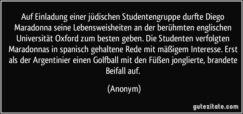 Auf Einladung einer jüdischen Studentengruppe durfte Diego Maradonna seine Lebensweisheiten an der berühmten englischen Universität Oxford zum besten geben. Die Studenten verfolgten Maradonnas in spanisch gehaltene Rede mit mäßigem Interesse. Erst als der Argentinier einen Golfball mit den Füßen jonglierte, brandete Beifall auf. (Anonym)