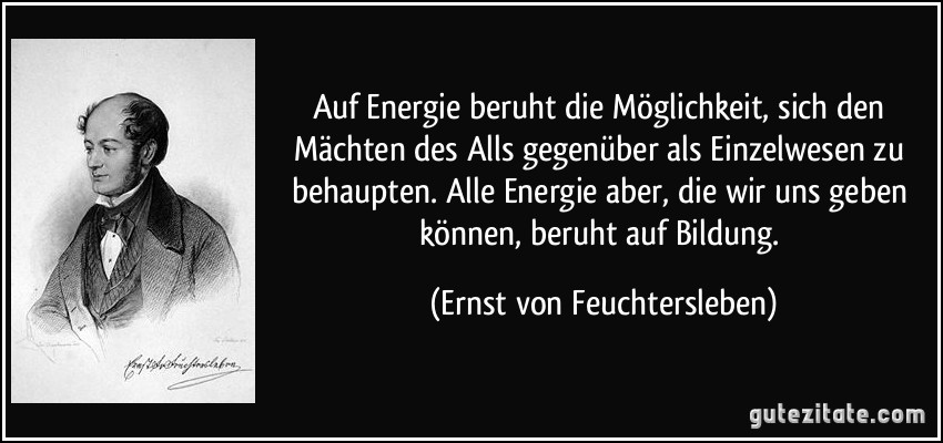 Auf Energie beruht die Möglichkeit, sich den Mächten des Alls gegenüber als Einzelwesen zu behaupten. Alle Energie aber, die wir uns geben können, beruht auf Bildung. (Ernst von Feuchtersleben)