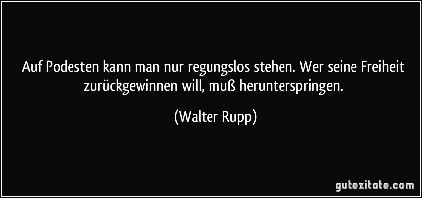 Auf Podesten kann man nur regungslos stehen. Wer seine Freiheit zurückgewinnen will, muß herunterspringen. (Walter Rupp)