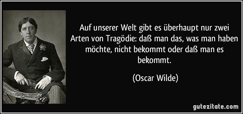 Auf unserer Welt gibt es überhaupt nur zwei Arten von Tragödie: daß man das, was man haben möchte, nicht bekommt oder daß man es bekommt. (Oscar Wilde)