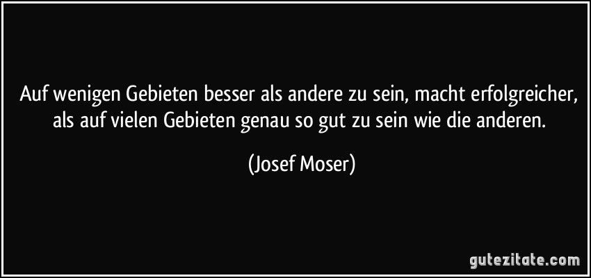 Auf wenigen Gebieten besser als andere zu sein, macht erfolgreicher, als auf vielen Gebieten genau so gut zu sein wie die anderen. (Josef Moser)