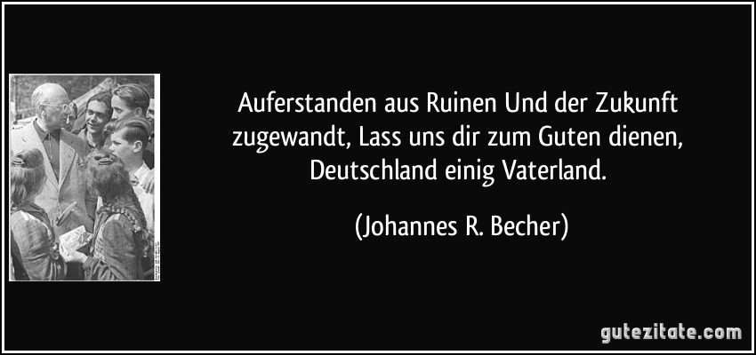 Auferstanden aus Ruinen / Und der Zukunft zugewandt, / Lass uns dir zum Guten dienen, / Deutschland einig Vaterland. (Johannes R. Becher)