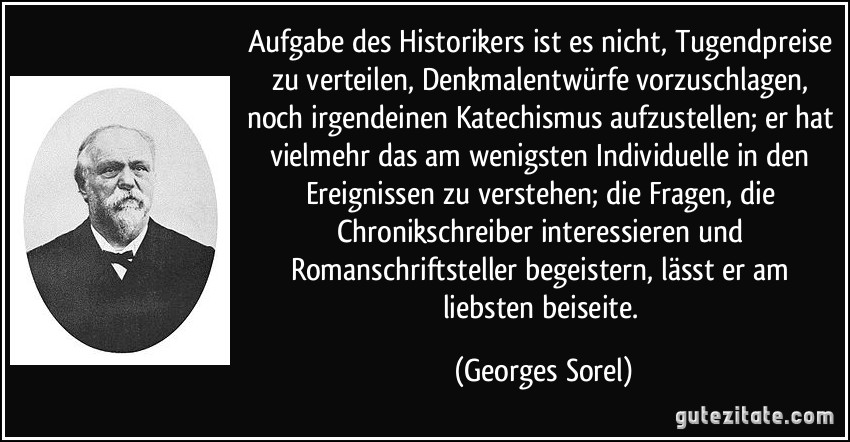 Aufgabe des Historikers ist es nicht, Tugendpreise zu verteilen, Denkmalentwürfe vorzuschlagen, noch irgendeinen Katechismus aufzustellen; er hat vielmehr das am wenigsten Individuelle in den Ereignissen zu verstehen; die Fragen, die Chronikschreiber interessieren und Romanschriftsteller begeistern, lässt er am liebsten beiseite. (Georges Sorel)