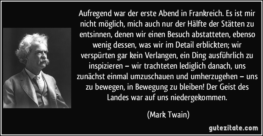 Aufregend war der erste Abend in Frankreich. Es ist mir nicht möglich, mich auch nur der Hälfte der Stätten zu entsinnen, denen wir einen Besuch abstatteten, ebenso wenig dessen, was wir im Detail erblickten; wir verspürten gar kein Verlangen, ein Ding ausführlich zu inspizieren – wir trachteten lediglich danach, uns zunächst einmal umzuschauen und umherzugehen – uns zu bewegen, in Bewegung zu bleiben! Der Geist des Landes war auf uns niedergekommen. (Mark Twain)