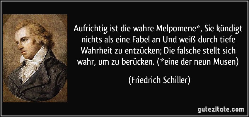 Aufrichtig ist die wahre Melpomene*, Sie kündigt nichts als eine Fabel an Und weiß durch tiefe Wahrheit zu entzücken; Die falsche stellt sich wahr, um zu berücken. (*eine der neun Musen) (Friedrich Schiller)