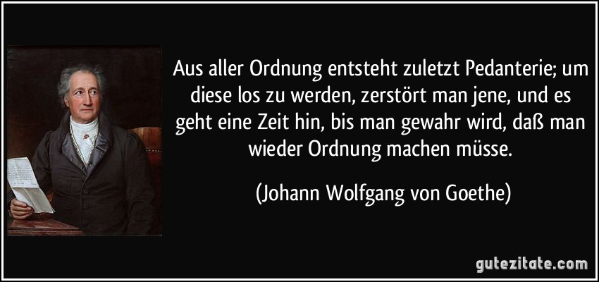 Aus aller Ordnung entsteht zuletzt Pedanterie; um diese los zu werden, zerstört man jene, und es geht eine Zeit hin, bis man gewahr wird, daß man wieder Ordnung machen müsse. (Johann Wolfgang von Goethe)