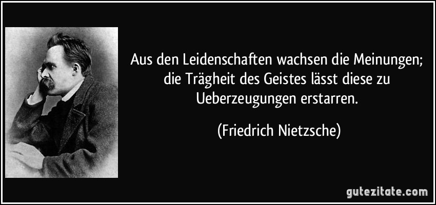 Aus den Leidenschaften wachsen die Meinungen; die Trägheit des Geistes lässt diese zu Ueberzeugungen erstarren. (Friedrich Nietzsche)