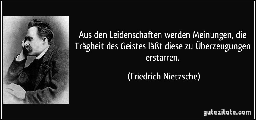 Aus den Leidenschaften werden Meinungen, die Trägheit des Geistes läßt diese zu Überzeugungen erstarren. (Friedrich Nietzsche)