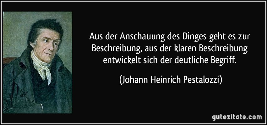 Aus der Anschauung des Dinges geht es zur Beschreibung, aus der klaren Beschreibung entwickelt sich der deutliche Begriff. (Johann Heinrich Pestalozzi)