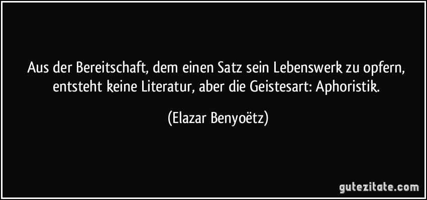 Aus der Bereitschaft, dem einen Satz sein Lebenswerk zu opfern, entsteht keine Literatur, aber die Geistesart: Aphoristik. (Elazar Benyoëtz)