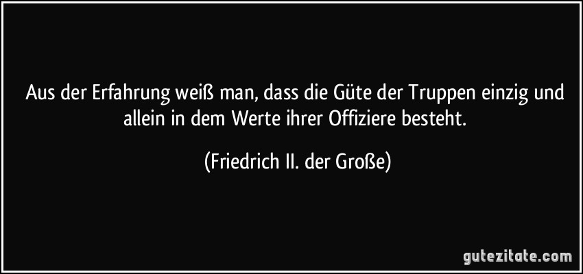 Aus der Erfahrung weiß man, dass die Güte der Truppen einzig und allein in dem Werte ihrer Offiziere besteht. (Friedrich II. der Große)