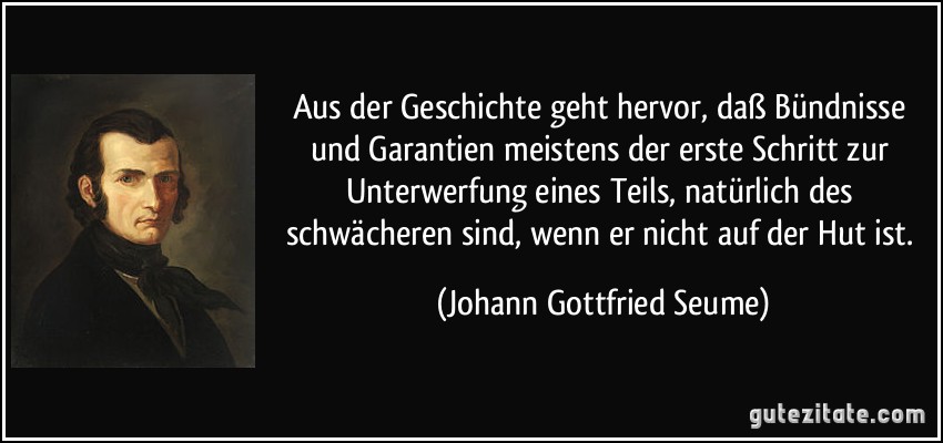 Aus der Geschichte geht hervor, daß Bündnisse und Garantien meistens der erste Schritt zur Unterwerfung eines Teils, natürlich des schwächeren sind, wenn er nicht auf der Hut ist. (Johann Gottfried Seume)