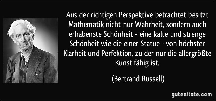 Aus der richtigen Perspektive betrachtet besitzt Mathematik nicht nur Wahrheit, sondern auch erhabenste Schönheit - eine kalte und strenge Schönheit wie die einer Statue - von höchster Klarheit und Perfektion, zu der nur die allergrößte Kunst fähig ist. (Bertrand Russell)