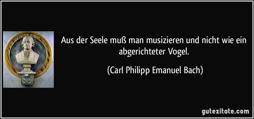 Aus der Seele muß man musizieren und nicht wie ein abgerichteter Vogel. (Carl Philipp Emanuel Bach)