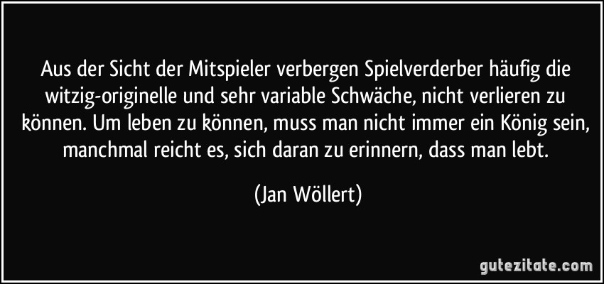 Aus der Sicht der Mitspieler verbergen Spielverderber häufig die witzig-originelle und sehr variable Schwäche, nicht verlieren zu können. Um leben zu können, muss man nicht immer ein König sein, manchmal reicht es, sich daran zu erinnern, dass man lebt. (Jan Wöllert)