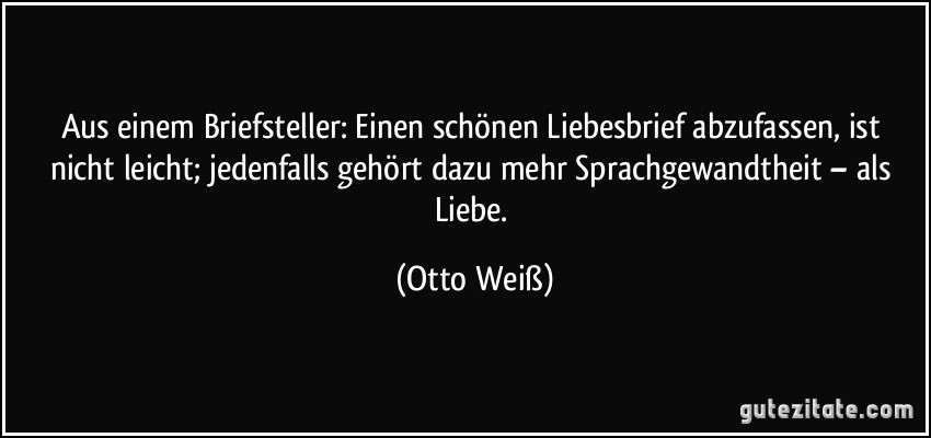 Aus einem Briefsteller: Einen schönen Liebesbrief abzufassen, ist nicht leicht; jedenfalls gehört dazu mehr Sprachgewandtheit – als Liebe. (Otto Weiß)