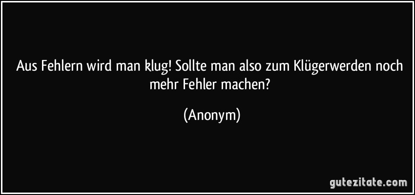 Aus Fehlern wird man klug! Sollte man also zum Klügerwerden noch mehr Fehler machen? (Anonym)