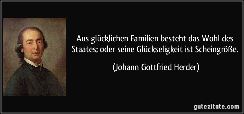 Aus glücklichen Familien besteht das Wohl des Staates; oder seine Glückseligkeit ist Scheingröße. (Johann Gottfried Herder)