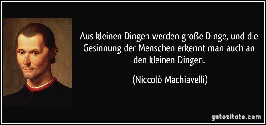 Aus kleinen Dingen werden große Dinge, und die Gesinnung der Menschen erkennt man auch an den kleinen Dingen. (Niccolò Machiavelli)