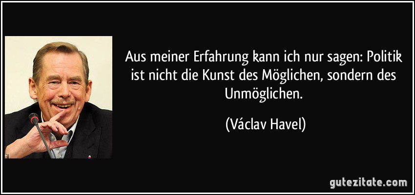 Aus meiner Erfahrung kann ich nur sagen: Politik ist nicht die Kunst des Möglichen, sondern des Unmöglichen. (Václav Havel)