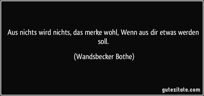 Aus nichts wird nichts, das merke wohl, Wenn aus dir etwas werden soll. (Wandsbecker Bothe)