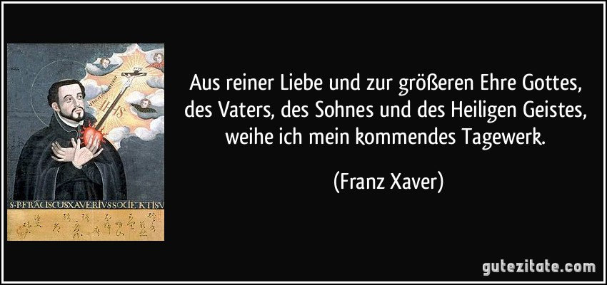 Aus reiner Liebe und zur größeren Ehre Gottes, des Vaters, des Sohnes und des Heiligen Geistes, weihe ich mein kommendes Tagewerk. (Franz Xaver)