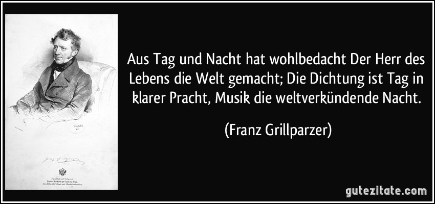 Aus Tag und Nacht hat wohlbedacht Der Herr des Lebens die Welt gemacht; Die Dichtung ist Tag in klarer Pracht, Musik die weltverkündende Nacht. (Franz Grillparzer)