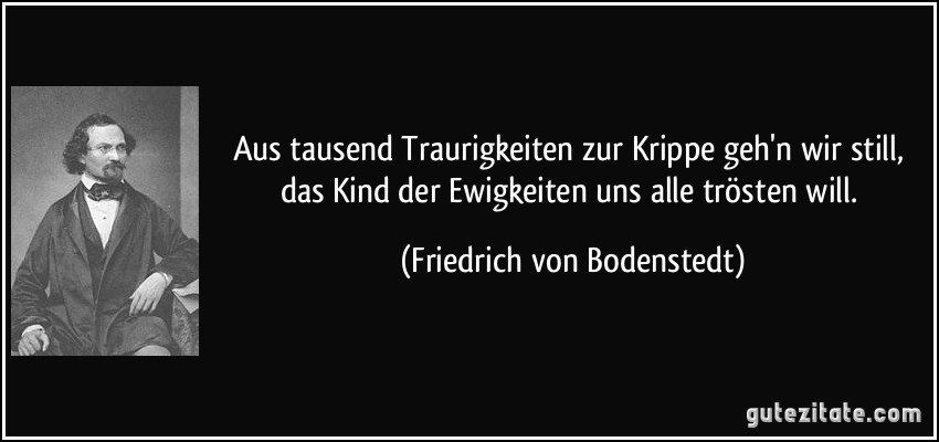 Aus tausend Traurigkeiten zur Krippe geh'n wir still, das Kind der Ewigkeiten uns alle trösten will. (Friedrich von Bodenstedt)