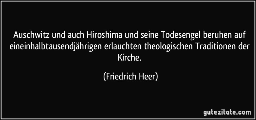Auschwitz und auch Hiroshima und seine Todesengel beruhen auf eineinhalbtausendjährigen erlauchten theologischen Traditionen der Kirche. (Friedrich Heer)