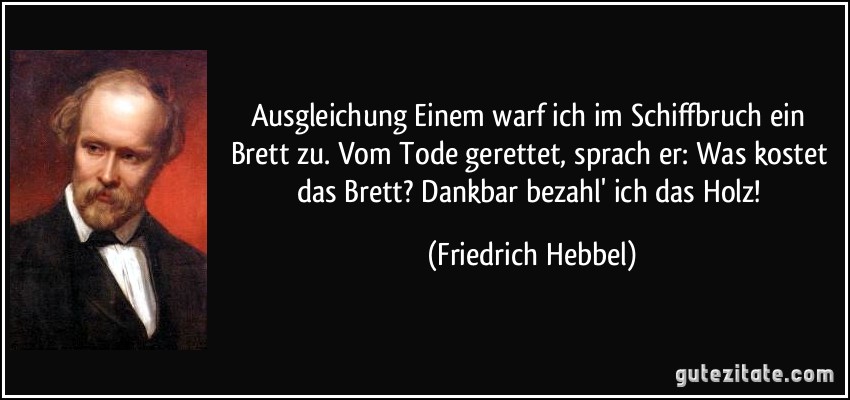 Ausgleichung Einem warf ich im Schiffbruch ein Brett zu. Vom Tode gerettet, sprach er: Was kostet das Brett? Dankbar bezahl' ich das Holz! (Friedrich Hebbel)