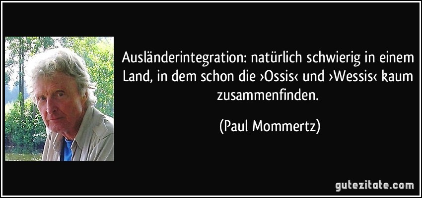 Ausländerintegration: natürlich schwierig in einem Land, in dem schon die ›Ossis‹ und ›Wessis‹ kaum zusammenfinden. (Paul Mommertz)