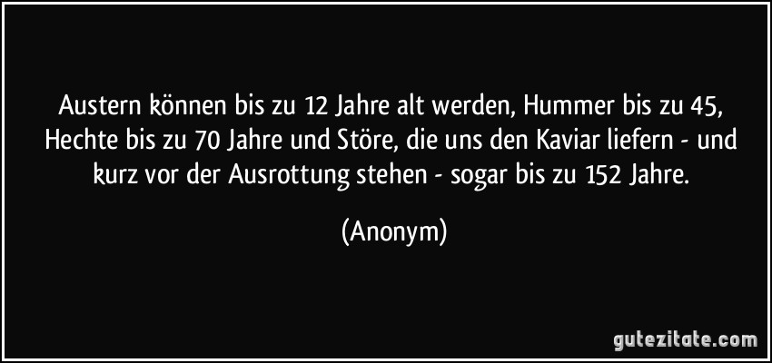 Austern können bis zu 12 Jahre alt werden, Hummer bis zu 45, Hechte bis zu 70 Jahre und Störe, die uns den Kaviar liefern - und kurz vor der Ausrottung stehen - sogar bis zu 152 Jahre. (Anonym)