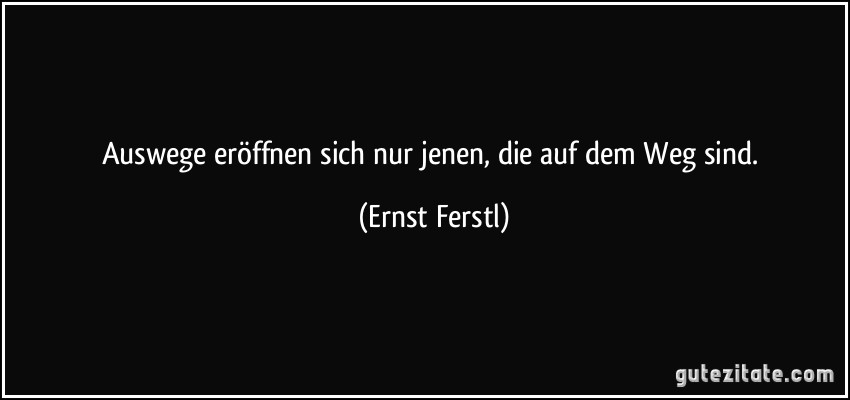 Auswege eröffnen sich nur jenen, die auf dem Weg sind. (Ernst Ferstl)