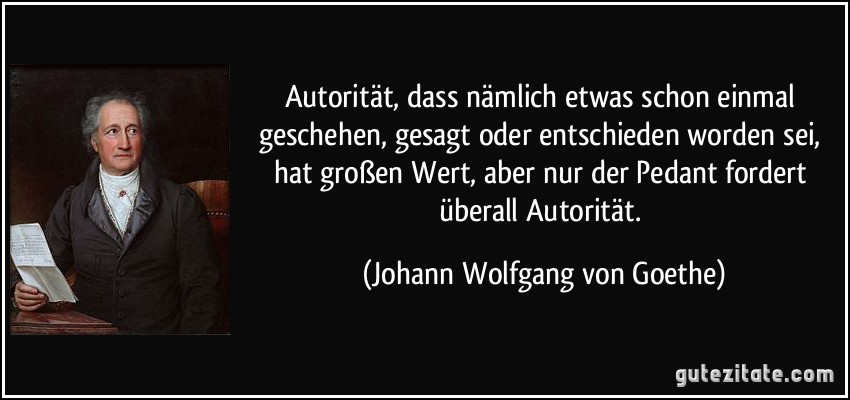 Autorität, dass nämlich etwas schon einmal geschehen, gesagt oder entschieden worden sei, hat großen Wert, aber nur der Pedant fordert überall Autorität. (Johann Wolfgang von Goethe)