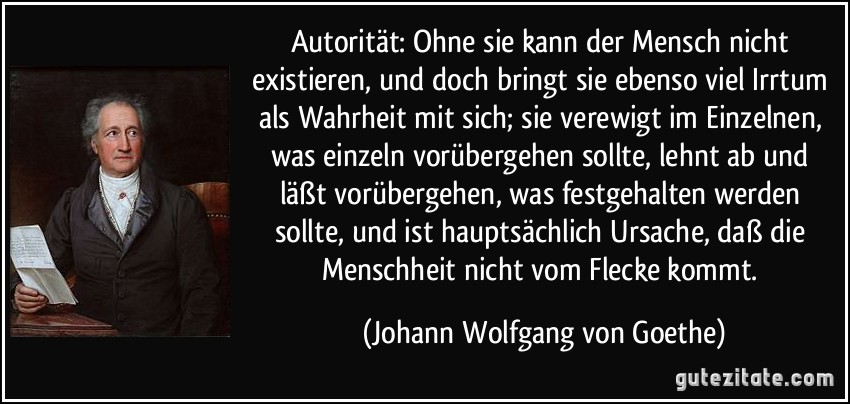 Autorität: Ohne sie kann der Mensch nicht existieren, und doch bringt sie ebenso viel Irrtum als Wahrheit mit sich; sie verewigt im Einzelnen, was einzeln vorübergehen sollte, lehnt ab und läßt vorübergehen, was festgehalten werden sollte, und ist hauptsächlich Ursache, daß die Menschheit nicht vom Flecke kommt. (Johann Wolfgang von Goethe)